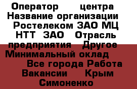 Оператор Call-центра › Название организации ­ Ростелеком ЗАО МЦ НТТ, ЗАО › Отрасль предприятия ­ Другое › Минимальный оклад ­ 17 000 - Все города Работа » Вакансии   . Крым,Симоненко